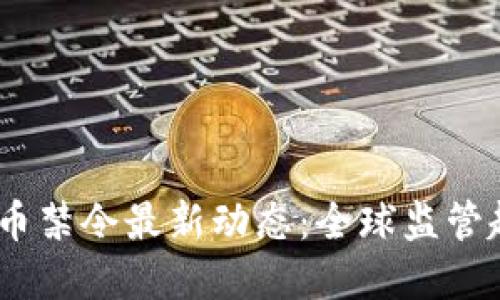 2023年加密货币禁令最新动态：全球监管趋势与市场影响